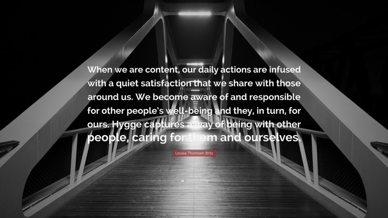 Louisa Thomsen Brits Quote: “When we are content, our daily actions are infused with a quiet satisfaction that we share with those around us. We become aware of and responsible for other people’s well-being and they, in turn, for ours. Hygge captures a way of being with other people, caring for them and ourselves.”