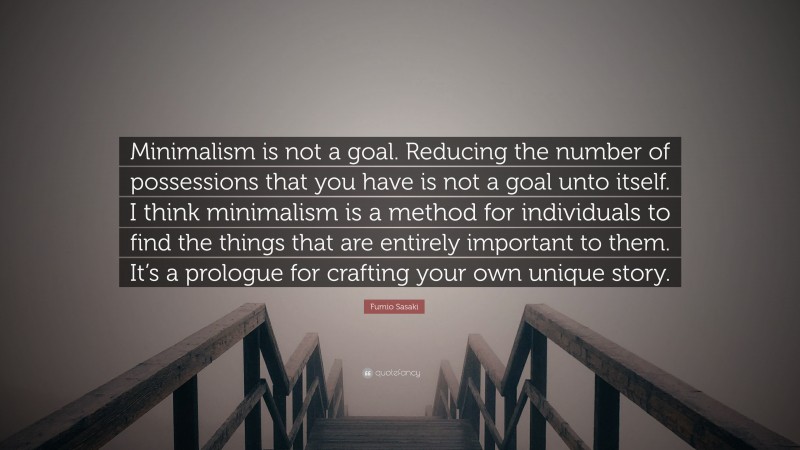Fumio Sasaki Quote: “Minimalism is not a goal. Reducing the number of possessions that you have is not a goal unto itself. I think minimalism is a method for individuals to find the things that are entirely important to them. It’s a prologue for crafting your own unique story.”