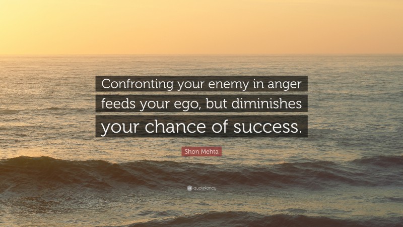 Shon Mehta Quote: “Confronting your enemy in anger feeds your ego, but diminishes your chance of success.”