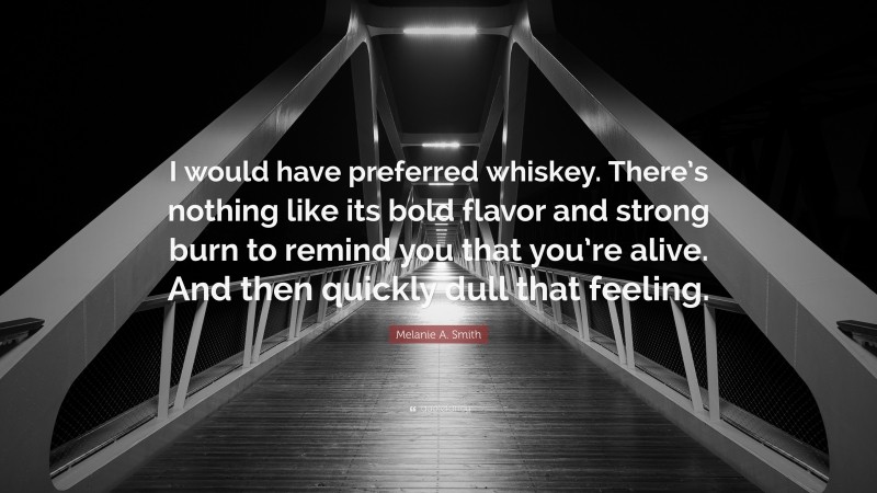 Melanie A. Smith Quote: “I would have preferred whiskey. There’s nothing like its bold flavor and strong burn to remind you that you’re alive. And then quickly dull that feeling.”