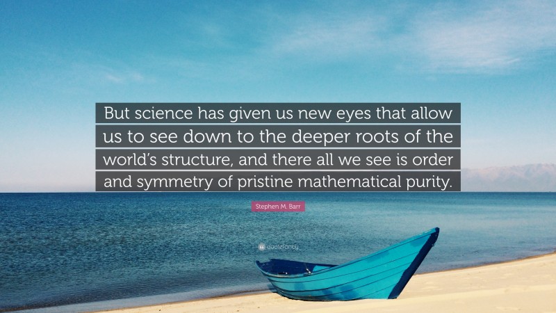 Stephen M. Barr Quote: “But science has given us new eyes that allow us to see down to the deeper roots of the world’s structure, and there all we see is order and symmetry of pristine mathematical purity.”