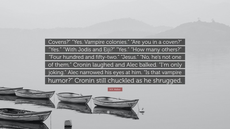 N.R. Walker Quote: “Covens?” “Yes. Vampire colonies.” “Are you in a coven?” “Yes.” “With Jodis and Eiji?” “Yes.” “How many others?” “Four hundred and fifty-two.” “Jesus.” “No, he’s not one of them.” Cronin laughed and Alec balked. “I’m only joking.” Alec narrowed his eyes at him. “Is that vampire humor?” Cronin still chuckled as he shrugged.”
