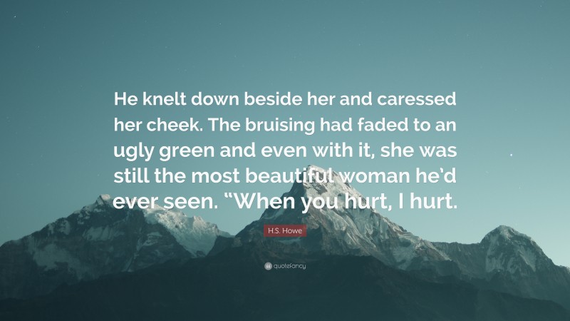 H.S. Howe Quote: “He knelt down beside her and caressed her cheek. The bruising had faded to an ugly green and even with it, she was still the most beautiful woman he’d ever seen. “When you hurt, I hurt.”