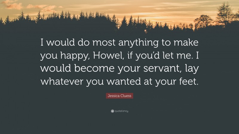 Jessica Cluess Quote: “I would do most anything to make you happy, Howel, if you’d let me. I would become your servant, lay whatever you wanted at your feet.”