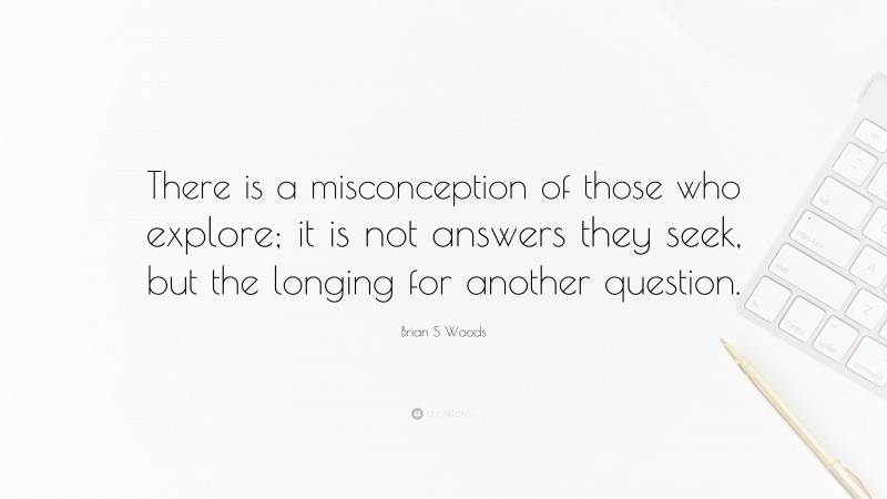 Brian S Woods Quote: “There is a misconception of those who explore; it is not answers they seek, but the longing for another question.”