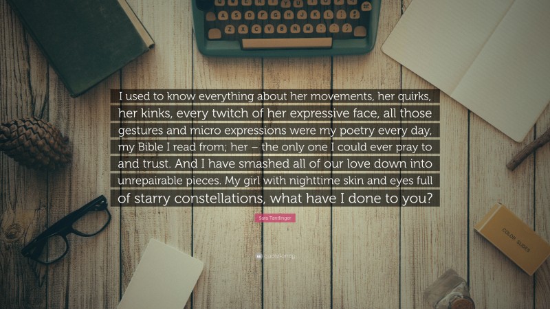 Sara Tantlinger Quote: “I used to know everything about her movements, her quirks, her kinks, every twitch of her expressive face, all those gestures and micro expressions were my poetry every day, my Bible I read from; her – the only one I could ever pray to and trust. And I have smashed all of our love down into unrepairable pieces. My girl with nighttime skin and eyes full of starry constellations, what have I done to you?”