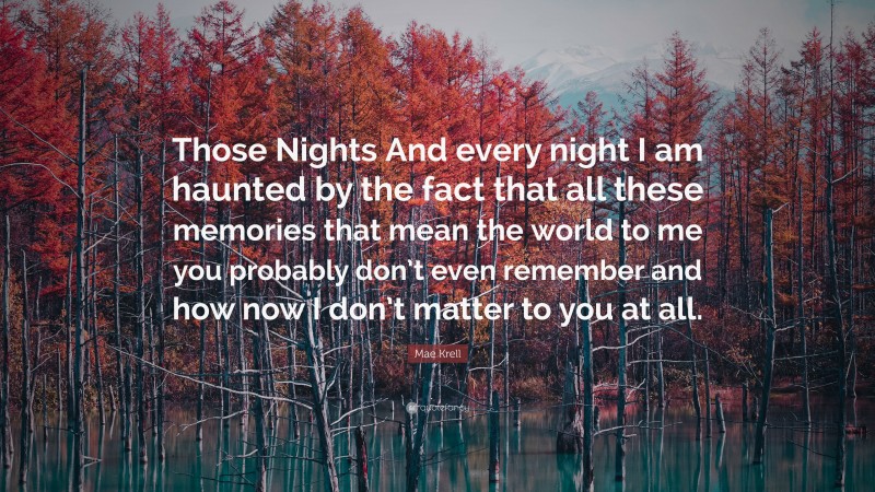 Mae Krell Quote: “Those Nights And every night I am haunted by the fact that all these memories that mean the world to me you probably don’t even remember and how now I don’t matter to you at all.”