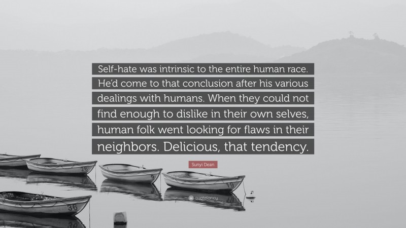 Sunyi Dean Quote: “Self-hate was intrinsic to the entire human race. He’d come to that conclusion after his various dealings with humans. When they could not find enough to dislike in their own selves, human folk went looking for flaws in their neighbors. Delicious, that tendency.”