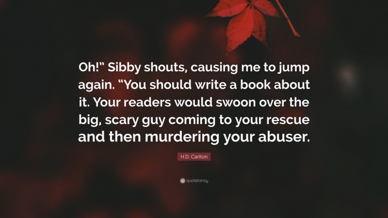 H.D. Carlton Quote: “Oh!” Sibby shouts, causing me to jump again. “You should write a book about it. Your readers would swoon over the big, scary guy coming to your rescue and then murdering your abuser.”