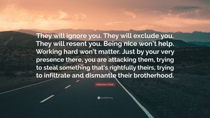 Katherine Center Quote: “They will ignore you. They will exclude you. They will resent you. Being nice won’t help. Working hard won’t matter. Just by your very presence there, you are attacking them, trying to steal something that’s rightfully theirs, trying to infiltrate and dismantle their brotherhood.”