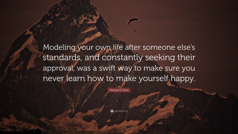 Melissa Collins Quote: “Modeling your own life after someone else’s standards, and constantly seeking their approval, was a swift way to make sure you never learn how to make yourself happy.”