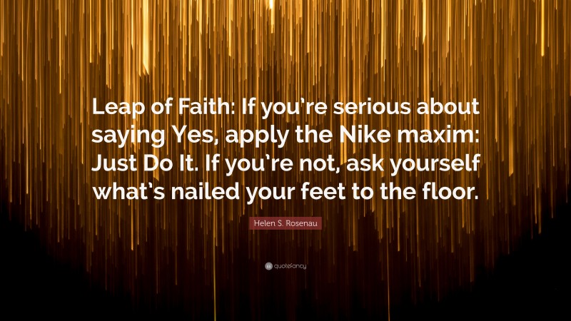 Helen S. Rosenau Quote: “Leap of Faith: If you’re serious about saying Yes, apply the Nike maxim: Just Do It. If you’re not, ask yourself what’s nailed your feet to the floor.”