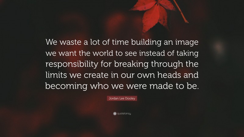 Jordan Lee Dooley Quote: “We waste a lot of time building an image we want the world to see instead of taking responsibility for breaking through the limits we create in our own heads and becoming who we were made to be.”