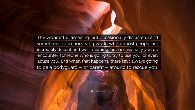 Meg Cabot Quote: “The wonderful, amazing, but occasionally distasteful and sometimes even horrifying world where most people are incredibly decent and well meaning, but occasionally you do encounter someone who is going to try to use you, or even abuse you, and when that happens, there isn’t always going to be a bodyguard – or parent – around to rescue you.”