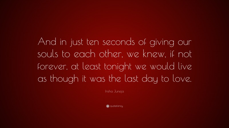 Insha Juneja Quote: “And in just ten seconds of giving our souls to each other, we knew, if not forever, at least tonight we would live as though it was the last day to love.”