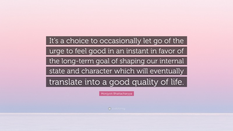 Monjyoti Bhattacharyya Quote: “It’s a choice to occasionally let go of the urge to feel good in an instant in favor of the long-term goal of shaping our internal state and character which will eventually translate into a good quality of life.”