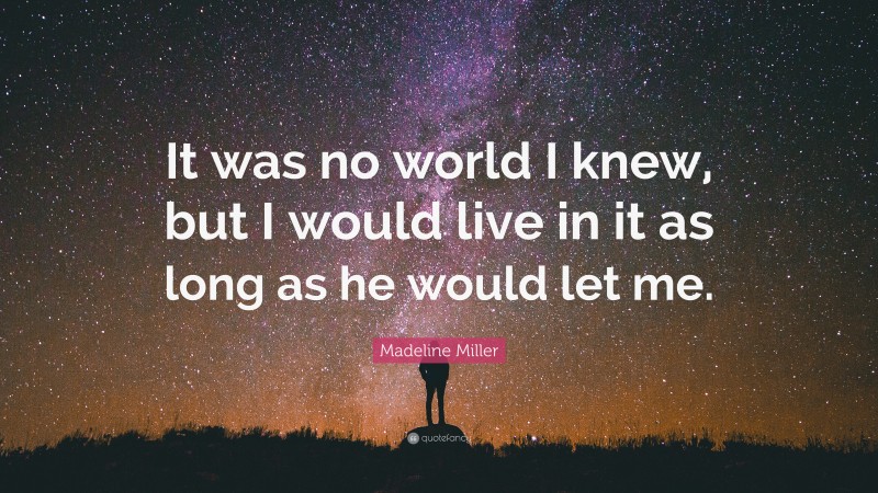 Madeline Miller Quote: “It was no world I knew, but I would live in it as long as he would let me.”