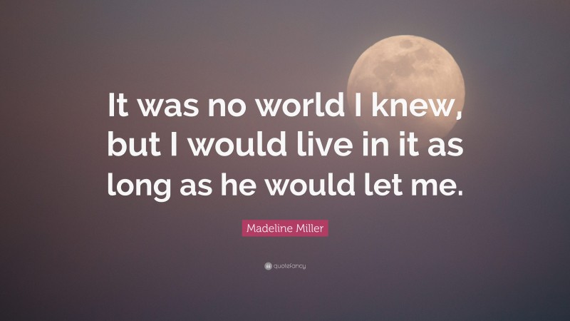 Madeline Miller Quote: “It was no world I knew, but I would live in it as long as he would let me.”