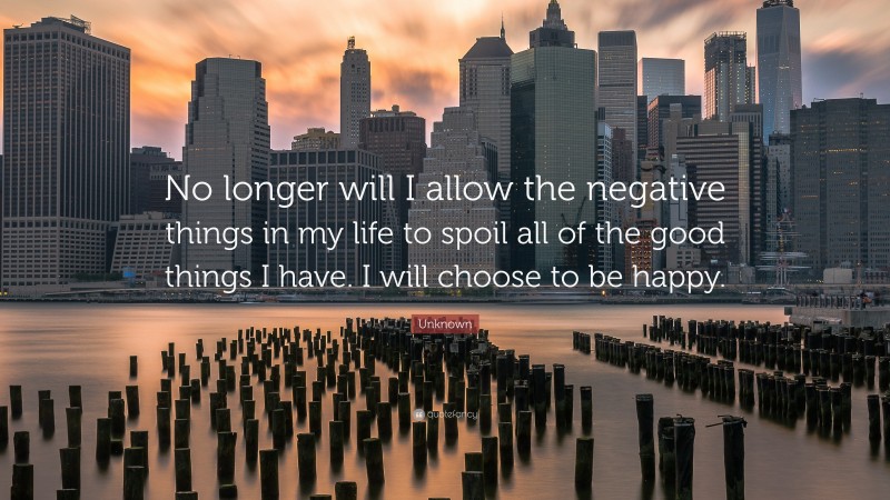 Unknown Quote: “No longer will I allow the negative things in my life to spoil all of the good things I have. I will choose to be happy.”