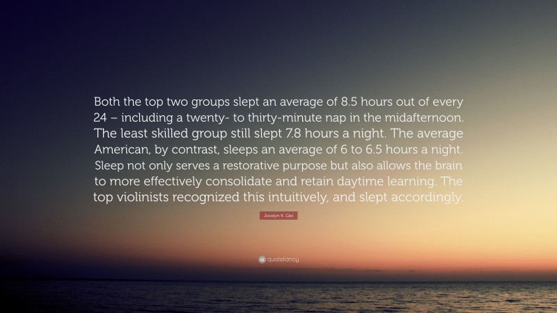 Jocelyn K. Glei Quote: “Both the top two groups slept an average of 8.5 hours out of every 24 – including a twenty- to thirty-minute nap in the midafternoon. The least skilled group still slept 7.8 hours a night. The average American, by contrast, sleeps an average of 6 to 6.5 hours a night. Sleep not only serves a restorative purpose but also allows the brain to more effectively consolidate and retain daytime learning. The top violinists recognized this intuitively, and slept accordingly.”