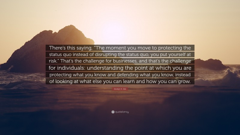 Jocelyn K. Glei Quote: “There’s this saying, “The moment you move to protecting the status quo instead of disrupting the status quo, you put yourself at risk.” That’s the challenge for businesses, and that’s the challenge for individuals: understanding the point at which you are protecting what you know and defending what you know, instead of looking at what else you can learn and how you can grow.”