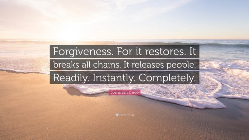 Joena San Diego Quote: “Forgiveness. For it restores. It breaks all chains. It releases people. Readily. Instantly. Completely.”