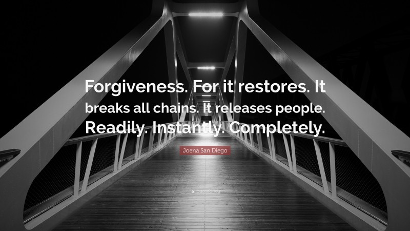Joena San Diego Quote: “Forgiveness. For it restores. It breaks all chains. It releases people. Readily. Instantly. Completely.”