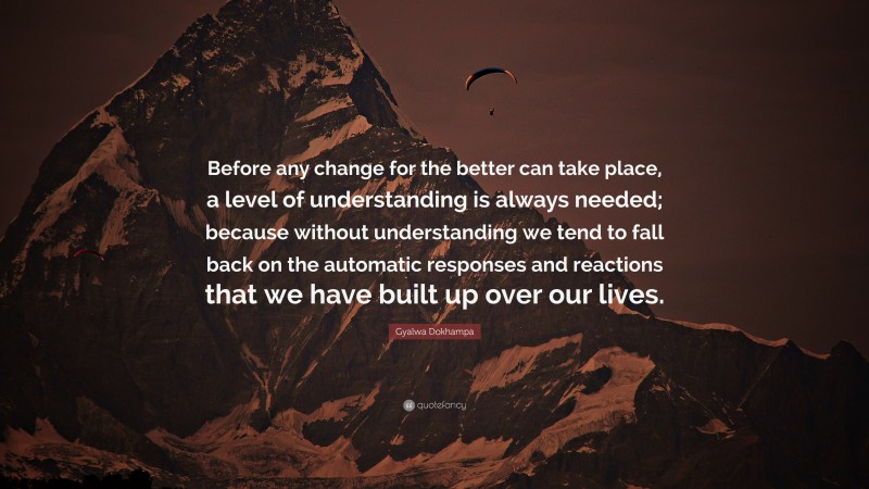 Gyalwa Dokhampa Quote: “Before any change for the better can take place, a level of understanding is always needed; because without understanding we tend to fall back on the automatic responses and reactions that we have built up over our lives.”