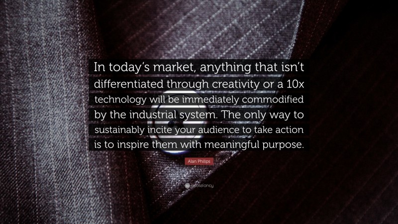 Alan Philips Quote: “In today’s market, anything that isn’t differentiated through creativity or a 10x technology will be immediately commodified by the industrial system. The only way to sustainably incite your audience to take action is to inspire them with meaningful purpose.”