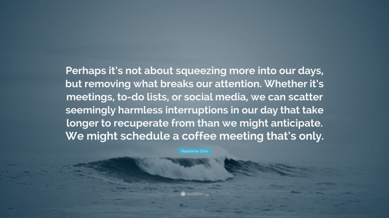 Madeleine Dore Quote: “Perhaps it’s not about squeezing more into our days, but removing what breaks our attention. Whether it’s meetings, to-do lists, or social media, we can scatter seemingly harmless interruptions in our day that take longer to recuperate from than we might anticipate. We might schedule a coffee meeting that’s only.”