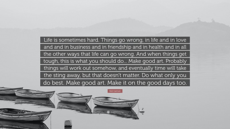 Neil Gaiman Quote: “Life is sometimes hard. Things go wrong, in life and in love and and in business and in friendship and in health and in all the other ways that life can go wrong. And when things get tough, this is what you should do... Make good art. Probably things will work out somehow, and eventually time will take the sting away, but that doesn’t matter. Do what only you do best. Make good art. Make it on the good days too.”