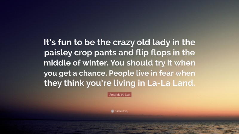 Amanda M. Lee Quote: “It’s fun to be the crazy old lady in the paisley crop pants and flip flops in the middle of winter. You should try it when you get a chance. People live in fear when they think you’re living in La-La Land.”