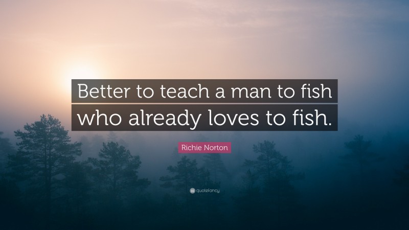 Richie Norton Quote: “Better to teach a man to fish who already loves to fish.”