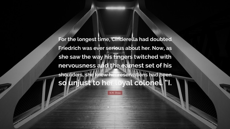 K.M. Shea Quote: “For the longest time, Cinderella had doubted Friedrich was ever serious about her. Now, as she saw the way his fingers twitched with nervousness and the earnest set of his shoulders, she knew her reservations had been so unjust to her loyal colonel. “I.”