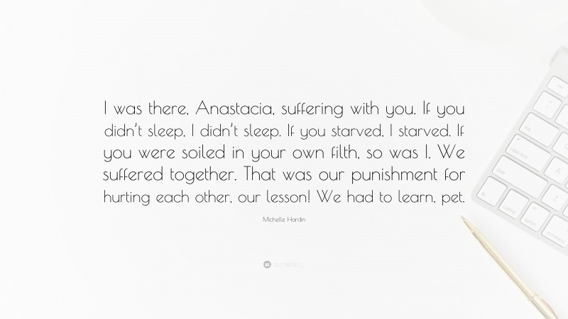 Michelle Hardin Quote: “I was there, Anastacia, suffering with you. If you didn’t sleep, I didn’t sleep. If you starved, I starved. If you were soiled in your own filth, so was I. We suffered together. That was our punishment for hurting each other, our lesson! We had to learn, pet.”