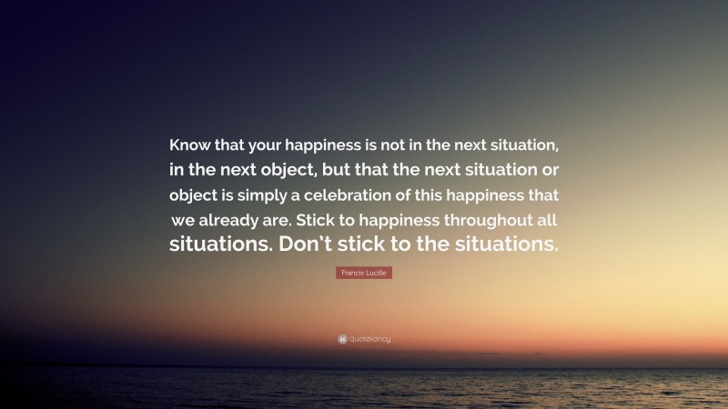 Francis Lucille Quote: “Know that your happiness is not in the next situation, in the next object, but that the next situation or object is simply a celebration of this happiness that we already are. Stick to happiness throughout all situations. Don’t stick to the situations.”