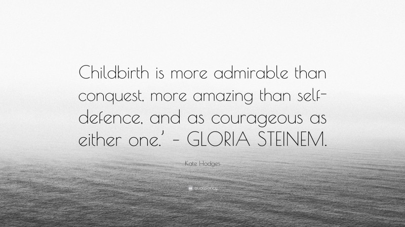 Kate Hodges Quote: “Childbirth is more admirable than conquest, more amazing than self-defence, and as courageous as either one.’ – GLORIA STEINEM.”