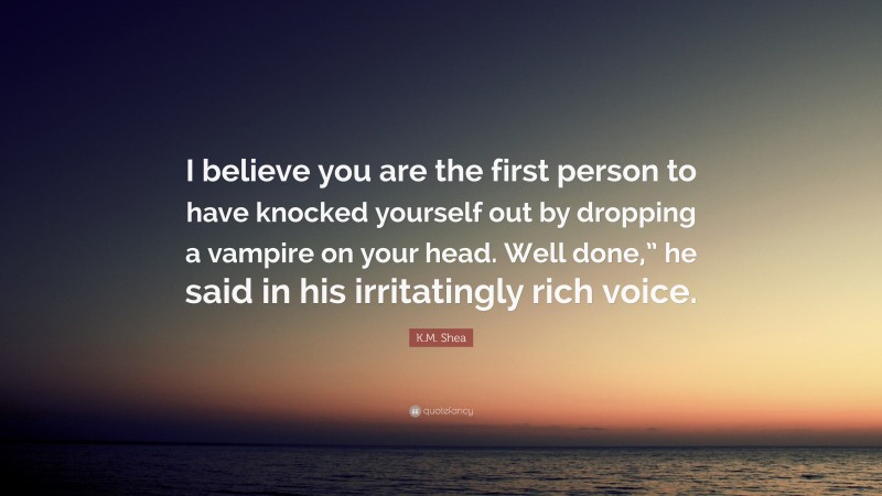 K.M. Shea Quote: “I believe you are the first person to have knocked yourself out by dropping a vampire on your head. Well done,” he said in his irritatingly rich voice.”