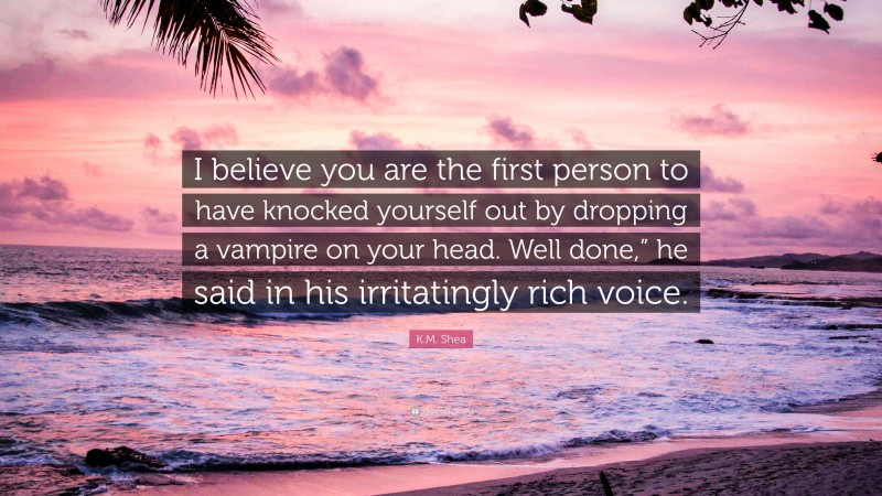 K.M. Shea Quote: “I believe you are the first person to have knocked yourself out by dropping a vampire on your head. Well done,” he said in his irritatingly rich voice.”