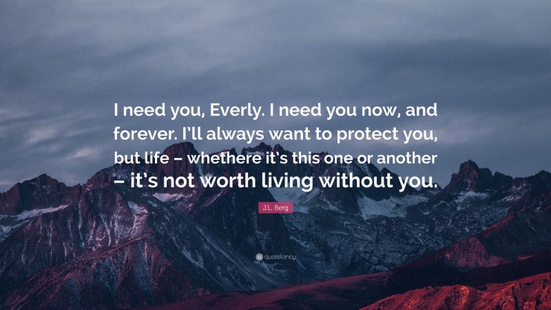 J.L. Berg Quote: “I need you, Everly. I need you now, and forever. I’ll always want to protect you, but life – whethere it’s this one or another – it’s not worth living without you.”