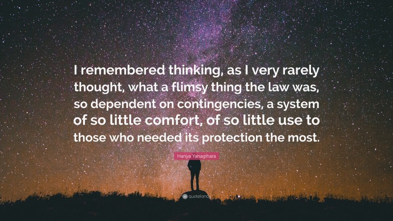 Hanya Yanagihara Quote: “I remembered thinking, as I very rarely thought, what a flimsy thing the law was, so dependent on contingencies, a system of so little comfort, of so little use to those who needed its protection the most.”
