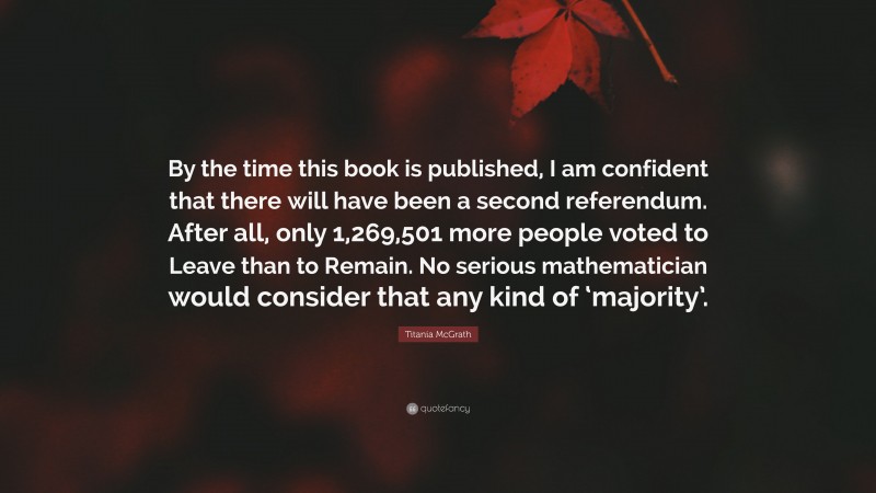 Titania McGrath Quote: “By the time this book is published, I am confident that there will have been a second referendum. After all, only 1,269,501 more people voted to Leave than to Remain. No serious mathematician would consider that any kind of ‘majority’.”