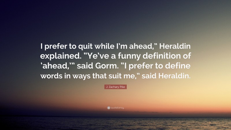 J. Zachary Pike Quote: “I prefer to quit while I’m ahead,” Heraldin explained. “Ye’ve a funny definition of ‘ahead,’” said Gorm. “I prefer to define words in ways that suit me,” said Heraldin.”