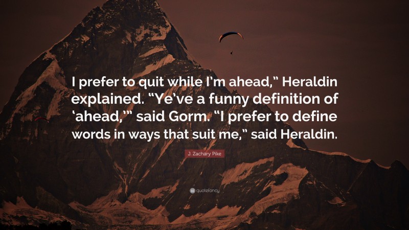 J. Zachary Pike Quote: “I prefer to quit while I’m ahead,” Heraldin explained. “Ye’ve a funny definition of ‘ahead,’” said Gorm. “I prefer to define words in ways that suit me,” said Heraldin.”
