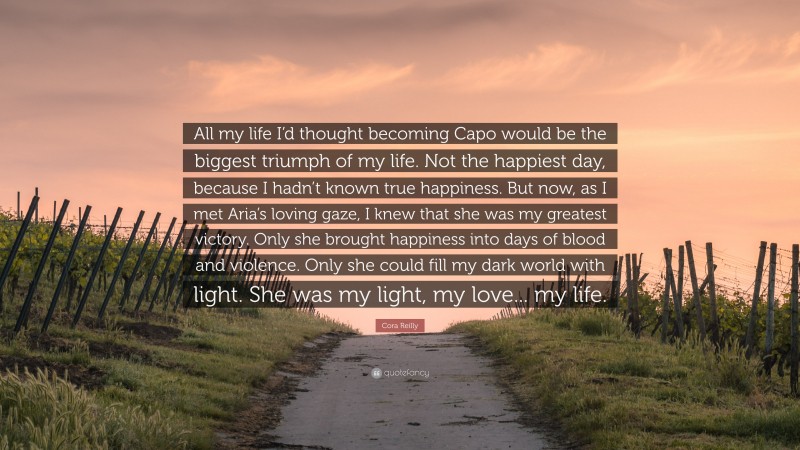 Cora Reilly Quote: “All my life I’d thought becoming Capo would be the biggest triumph of my life. Not the happiest day, because I hadn’t known true happiness. But now, as I met Aria’s loving gaze, I knew that she was my greatest victory. Only she brought happiness into days of blood and violence. Only she could fill my dark world with light. She was my light, my love... my life.”