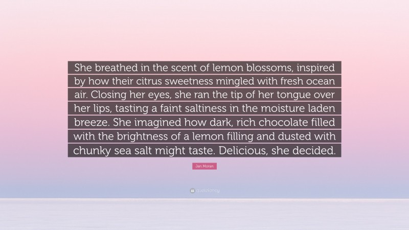 Jan Moran Quote: “She breathed in the scent of lemon blossoms, inspired by how their citrus sweetness mingled with fresh ocean air. Closing her eyes, she ran the tip of her tongue over her lips, tasting a faint saltiness in the moisture laden breeze. She imagined how dark, rich chocolate filled with the brightness of a lemon filling and dusted with chunky sea salt might taste. Delicious, she decided.”