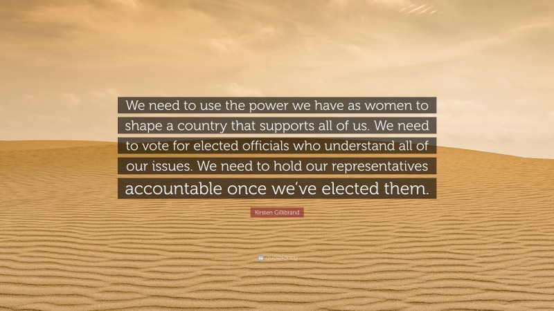 Kirsten Gillibrand Quote: “We need to use the power we have as women to shape a country that supports all of us. We need to vote for elected officials who understand all of our issues. We need to hold our representatives accountable once we’ve elected them.”