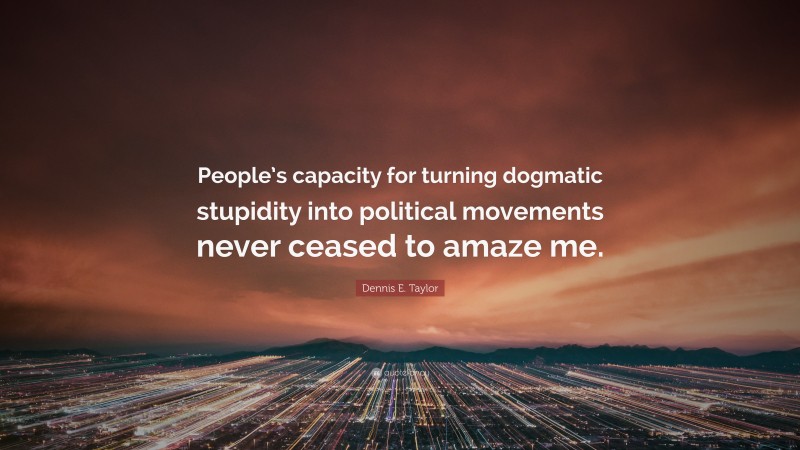 Dennis E. Taylor Quote: “People’s capacity for turning dogmatic stupidity into political movements never ceased to amaze me.”
