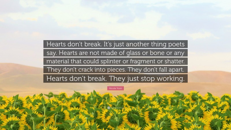 Nicola Yoon Quote: “Hearts don’t break. It’s just another thing poets say. Hearts are not made of glass or bone or any material that could splinter or fragment or shatter. They don’t crack into pieces. They don’t fall apart. Hearts don’t break. They just stop working.”