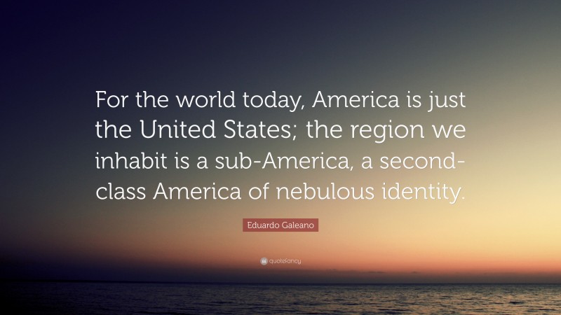 Eduardo Galeano Quote: “For the world today, America is just the United States; the region we inhabit is a sub-America, a second-class America of nebulous identity.”